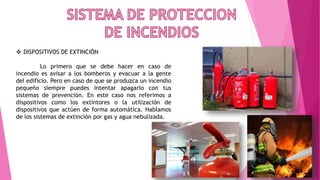  DISPOSITIVOS DE EXTINCIÓN
Lo primero que se debe hacer en caso de
incendio es avisar a los bomberos y evacuar a la gente
del edificio. Pero en caso de que se produzca un incendio
pequeño siempre puedes intentar apagarlo con tus
sistemas de prevención. En este caso nos referimos a
dispositivos como los extintores o la utilización de
dispositivos que actúen de forma automática. Hablamos
de los sistemas de extinción por gas y agua nebulizada.
 