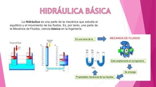 La Hidráulica es una parte de la mecánica que estudia el
equilibrio y el movimiento de los fluidos. Es, por tanto, una parte de
la Mecánica de Fluidos, ciencia básica en la Ingeniería.
 