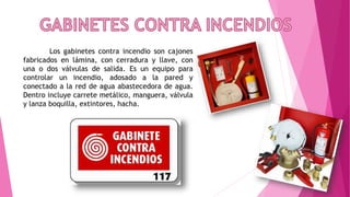 Los gabinetes contra incendio son cajones
fabricados en lámina, con cerradura y llave, con
una o dos válvulas de salida. Es un equipo para
controlar un incendio, adosado a la pared y
conectado a la red de agua abastecedora de agua.
Dentro incluye carrete metálico, manguera, válvula
y lanza boquilla, extintores, hacha.
 
