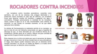 Los rociadores contra incendios automáticos, conocidos como
sprinklers, son uno de los sistemas más antiguos destinados a la
protección contra incendios en todo tipo de edificios. Los rociadores
sirven para detectar conatos de incendios y apagarlos con agua o
controlarlos. Protegen prácticamente la totalidad de los inmuebles,
menos cuando el agua no es lo más recomendable como sistema de
extinción, lo cual sucede en contadas ocasiones, en las que deben
aplicarse otros métodos.
Su sistema de funcionamiento es realmente sencillo en su concepto, ya
que se trata de una red hidráulica presurizada con agua y boquillas de
descarga las que, al verse afectadas por una incidencia directa de la
temperatura, pierden parte de su cuerpo y liberan una gran cantidad de
agua acorde al espacio donde se produce la acción.
Éstos disponen de un orificio de salida para que el mecanismo de disparo
de agua convierta el chorro de forma rociada hacia la zona afectada por
el fuego. Este disparo puede realizarse tanto por un elemento termo
sensible (formado a su vez por un fusible de disparo y un bulbo termo
sensible) como por un detector contra incendios.
 