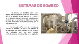 El sistema de bombeo tiene como
objeto elevar la presión del fluido térmico para
vencer la resistencia que opondrá el circuito a
su circulación. Las presiones de trabajo deben
ser tales que se garantice en todo momento que
el fluido permanece en estado líquido y que no
hay vaporización.
La selección de las bombas a emplear, el
número de bombas, e incluso el sistema de
refrigeración del sello mecánico son aspectos
muy delicados que hay que estudiar
meticulosamente durante el diseño de la planta.
 