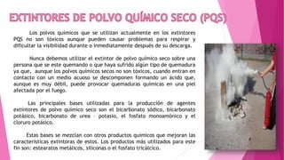Los polvos químicos que se utilizan actualmente en los extintores
PQS no son tóxicos aunque pueden causar problemas para respirar y
dificultar la visibilidad durante o inmediatamente después de su descarga.
Nunca debemos utilizar el extintor de polvo químico seco sobre una
persona que se este quemando o que haya sufrido algún tipo de quemadura
ya que, aunque los polvos químicos secos no son tóxicos, cuando entran en
contacto con un medio acuoso se descomponen formando un ácido que,
aunque es muy débil, puede provocar quemaduras químicas en una piel
afectada por el fuego.
Las principales bases utilizadas para la producción de agentes
extintores de polvo químico seco son el bicarbonato sódico, bicarbonato
potásico, bicarbonato de urea – potasio, el fosfato monoamónico y el
cloruro potásico.
Estas bases se mezclan con otros productos químicos que mejoran las
características extintoras de estos. Los productos más utilizados para este
fin son: estearatos metálicos, siliconas o el fosfato tricálcico.
 