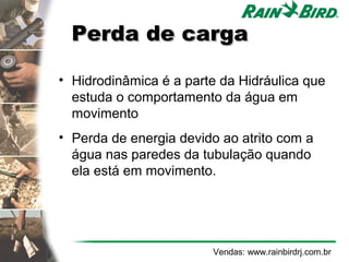 Perda de carga

• Hidrodinâmica é a parte da Hidráulica que
  estuda o comportamento da água em
  movimento
• Perda de energia devido ao atrito com a
  água nas paredes da tubulação quando
  ela está em movimento.




                        Vendas: www.rainbirdrj.com.br
 