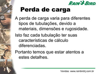 Perda de carga
A perda de carga varia para diferentes
  tipos de tubulações, devido a
  materiais, dimensões e rugosidade.
Isto faz cada tubulação ter suas
  características de cálculo
  diferenciadas.
Portanto temos que estar atentos a
  estes detalhes.


                      Vendas: www.rainbirdrj.com.br
 