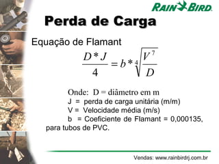 Perda de Carga
Equação de Flamant
                                  7
            D*J       V
                = b*4
             4         D
        Onde: D = diâmetro em m
         J = perda de carga unitária (m/m)
         V = Velocidade média (m/s)
         b = Coeficiente de Flamant = 0,000135,
  para tubos de PVC.



                           Vendas: www.rainbirdrj.com.br
 