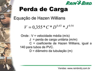 Perda de Carga
Equação de Hazen Willians

     V = 0,355 * C * D     0 , 63
                                    *J   0.54


    Onde : V = velocidade média (m/s)
         J = perda de carga unitária (m/m)
         C = coeficiente de Hazen Willians, igual a
   140 para tubos de PVC.
         D = diâmetro da tubulação (m)




                            Vendas: www.rainbirdrj.com.br
 