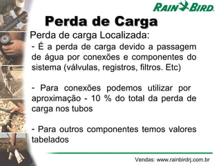 Perda de Carga
    Perda de carga Localizada:
    - É a perda de carga devido a passagem
    de água por conexões e componentes do
    sistema (válvulas, registros, filtros. Etc)

    - Para conexões podemos utilizar por
    aproximação - 10 % do total da perda de
    carga nos tubos

    - Para outros componentes temos valores
    tabelados

                              Vendas: www.rainbirdrj.com.br
 
