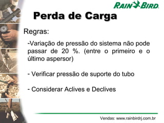 Perda de Carga
    Regras:
     -Variação de pressão do sistema não pode
     passar de 20 %. (entre o primeiro e o
     último aspersor)

     - Verificar pressão de suporte do tubo

     - Considerar Aclives e Declives



                              Vendas: www.rainbirdrj.com.br
 