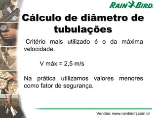 Cálculo de diâmetro de
          tubulações
     Critério mais utilizado é o da máxima
    velocidade.

 
         V máx = 2,5 m/s

    Na prática utilizamos valores menores
    como fator de segurança.



                           Vendas: www.rainbirdrj.com.br
 