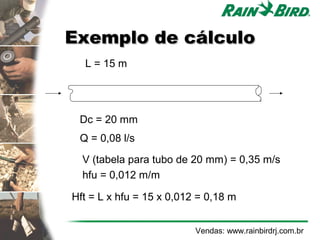 Exemplo de cálculo
  L = 15 m




 Dc = 20 mm
 Q = 0,08 l/s

  V (tabela para tubo de 20 mm) = 0,35 m/s
  hfu = 0,012 m/m

Hft = L x hfu = 15 x 0,012 = 0,18 m


                          Vendas: www.rainbirdrj.com.br
 