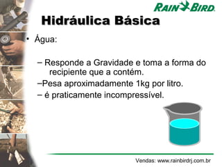 Hidráulica Básica
• Água:

  – Responde a Gravidade e toma a forma do
     recipiente que a contém.
  –Pesa aproximadamente 1kg por litro.
  – é praticamente incompressível.




                         Vendas: www.rainbirdrj.com.br
 