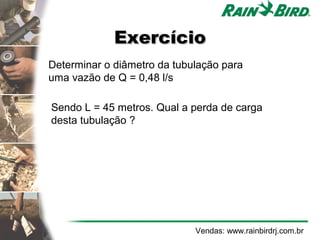 Exercício
Determinar o diâmetro da tubulação para
uma vazão de Q = 0,48 l/s

Sendo L = 45 metros. Qual a perda de carga
desta tubulação ?




                             Vendas: www.rainbirdrj.com.br
 