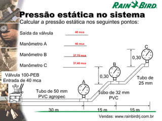 Pressão estática no sistema
       Calcular a pressão estática nos seguintes pontos:

       Saída da válvula      __________
                                 40 mca



       Manômetro A          __________
                                 40 mca
                                                                                                  C   30
                                                                                              20

       Manômetro B          __________
                                                                                                           40
                                37,70 mca                                                    10         50
                                                                                     0,30         0    60



       Manômetro C
                                 37,40 mca
                            __________                                    B
                                                                          30
                                                                  20
                                                                               40


 Válvula 100-PEB
                                                                 10            50

                                                         0,30         0       60
                                                                                       Tubo de
Entrada de 40 mca                             A
                                      20
                                              30
                                                                                        25 mm
                                                   40

              Tubo de 50 mm          10
                                          0
                                                50
                                               60       Tubo de 32 mm
               PVC agropec                                   PVC

                     30 m                               15 m                        15 m
                                                        Vendas: www.rainbirdrj.com.br
 