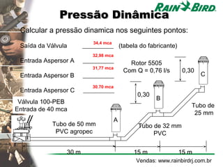 Pressão Dinâmica
 Calcular a pressão dinamica nos seguintes pontos:
                          34,4 mca
 Saída da Válvula      __________ (tabela do fabricante)
                          32,98 mca
 Entrada Aspersor A    __________           Rotor 5505
                          31,77 mca
                                          Com Q = 0,76 l/s     0,30
 Entrada Aspersor B    __________                                     C
                          30.70 mca
 Entrada Aspersor C    __________
                                              0,30
                                                     B
 Válvula 100-PEB
                                                                   Tubo de
Entrada de 40 mca
                                                                    25 mm
                                      A
            Tubo de 50 mm                      Tubo de 32 mm
             PVC agropec                            PVC


                30 m                         15 m             15 m
                                              Vendas: www.rainbirdrj.com.br
 