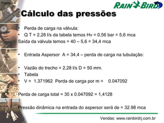 Pages 3-8


             Cálculo das pressões
            • Perda de carga na válvula:
            • Q T = 2,28 l/s da tabela temos Hv = 0,56 bar = 5,6 mca
            Saída da válvula temos = 40 – 5,6 = 34,4 mca

            • Entrada Aspersor A = 34,4 – perda de carga na tubulação:

            • Vazão do trecho = 2,28 l/s D = 50 mm.
            • Tabela
            • V = 1.371962 Perda de carga por m =      0.047092

            Perda de carga total = 30 x 0.047092 = 1,4128

            Pressão dinâmica na entrada do aspersor será de = 32.98 mca

                                                   Vendas: www.rainbirdrj.com.br
 