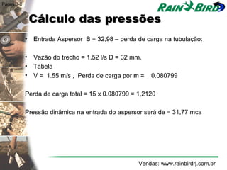 Pages 3-8


             Cálculo das pressões
            • Entrada Aspersor B = 32,98 – perda de carga na tubulação:

            • Vazão do trecho = 1.52 l/s D = 32 mm.
            • Tabela
            • V = 1.55 m/s , Perda de carga por m =    0.080799

            Perda de carga total = 15 x 0.080799 = 1,2120

            Pressão dinâmica na entrada do aspersor será de = 31,77 mca




                                                   Vendas: www.rainbirdrj.com.br
 