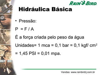 Hidráulica Básica

• Pressão:
P =F/A
É a força criada pelo peso da água
Unidades= 1 mca = 0,1 bar = 0,1 kgf/ cm 2
= 1,45 PSI = 0,01 mpa.



                         Vendas: www.rainbirdrj.com.br
 