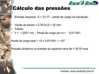 Pages 3-8


             Cálculo das pressões
            • Entrada Aspersor C = 31,77 – perda de carga na tubulação:

            • Vazão do trecho = 0,76 l/s D = 32 mm.
            • Tabela
            • V = 1.2521 m/s , Perda de carga por m =     0.071551

            Perda de carga total = 15 x 0.071551 = 1,07

            Pressão dinâmica na entrada do aspersor será de = 30,70 mca




                                                   Vendas: www.rainbirdrj.com.br
 