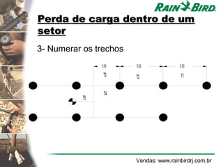 Perda de carga dentro de um
setor
3- Numerar os trechos
                       3.00   5.00            5.00

                        T3    T2               T1


                        T4
        4,2 6 0
                  T5




                              Vendas: www.rainbirdrj.com.br
 