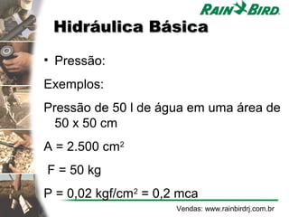 Hidráulica Básica

• Pressão:
Exemplos:
Pressão de 50 l de água em uma área de
  50 x 50 cm
A = 2.500 cm2
F = 50 kg
P = 0,02 kgf/cm2 = 0,2 mca
                      Vendas: www.rainbirdrj.com.br
 