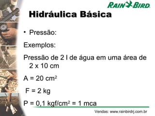 Hidráulica Básica

• Pressão:
Exemplos:
Pressão de 2 l de água em uma área de
  2 x 10 cm
A = 20 cm2
F = 2 kg
P = 0,1 kgf/cm2 = 1 mca
                      Vendas: www.rainbirdrj.com.br
 