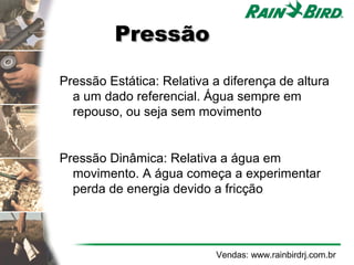 Pressão

Pressão Estática: Relativa a diferença de altura
  a um dado referencial. Água sempre em
  repouso, ou seja sem movimento


Pressão Dinâmica: Relativa a água em
  movimento. A água começa a experimentar
  perda de energia devido a fricção




                           Vendas: www.rainbirdrj.com.br
 