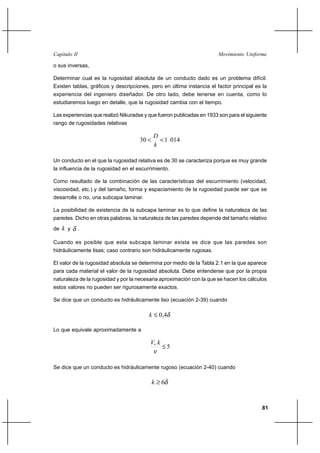 81
Movimiento UniformeCapítulo II
o sus inversas,
Determinar cual es la rugosidad absoluta de un conducto dado es un problema difícil.
Existen tablas, gráficos y descripciones, pero en última instancia el factor principal es la
experiencia del ingeniero diseñador. De otro lado, debe tenerse en cuenta, como lo
estudiaremos luego en detalle, que la rugosidad cambia con el tiempo.
Las experiencias que realizó Nikuradse y que fueron publicadas en 1933 son para el siguiente
rango de rugosidades relativas
014130 <<
k
D
Un conducto en el que la rugosidad relativa es de 30 se caracteriza porque es muy grande
la influencia de la rugosidad en el escurrimiento.
Como resultado de la combinación de las características del escurrimiento (velocidad,
viscosidad, etc.) y del tamaño, forma y espaciamiento de la rugosidad puede ser que se
desarrolle o no, una subcapa laminar.
La posibilidad de existencia de la subcapa laminar es lo que define la naturaleza de las
paredes. Dicho en otras palabras, la naturaleza de las paredes depende del tamaño relativo
de k y δ .
Cuando es posible que esta subcapa laminar exista se dice que las paredes son
hidráulicamente lisas; caso contrario son hidráulicamente rugosas.
El valor de la rugosidad absoluta se determina por medio de la Tabla 2.1 en la que aparece
para cada material el valor de la rugosidad absoluta. Debe entenderse que por la propia
naturaleza de la rugosidad y por la necesaria aproximación con la que se hacen los cálculos
estos valores no pueden ser rigurosamente exactos.
Se dice que un conducto es hidráulicamente liso (ecuación 2-39) cuando
δ4,0≤k
Lo que equivale aproximadamente a
5*
≤
ν
kV
Se dice que un conducto es hidráulicamente rugoso (ecuación 2-40) cuando
δ6≥k
 