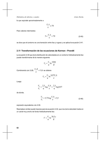 82
Arturo RochaHidráulica de tuberías y canales
lo que equivale aproximadamente a
70*
≥
ν
kV
Para valores intermedios
705 *
<<
ν
kV
(2-45)
se dice que el contorno es una transición entre liso y rugoso y se aplica la ecuación 2-41.
2.11 Transformación de las ecuaciones de Karman - Prandtl
La ecuación 2-30 que da la distribución de velocidades en un contorno hidráulicamente liso
puede transformarse de la manera siguiente
δκ
hV
Vh
104
ln*
=
Combinando con 2-28, 6,11*
=
ν
δV
se obtiene
νκ
hVV
Vh
** 97,8
ln=
Luego
97,8log
3,2
log
3,2 *
* κνκ
+=
hV
V
Vh
de donde,
5,5log75,5 *
*
+=
ν
hV
V
Vh
(2-46)
expresión equivalente a la 2-30.
Reemplazo similar puede hacerse para la ecuación 2-32, que nos da la velocidad media en
un canal muy ancho de fondo hidráulicamente liso
δκ
yV
V
3,38
ln*
=
 