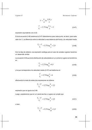 83
Movimiento UniformeCapítulo II
νκ
yVV
V ** 3,3
ln=
3log75,5 *
*
+=
ν
yV
V
V
(2-47)
expresión equivalente a la 2-32.
Si de la ecuación 2-46 restamos la 2-47 obtendremos para cada punto, es decir, para cada
valor de h, la diferencia entre la velocidad a esa distancia del fondo y la velocidad media
5,2log75,5
*
+=
−
y
h
V
VVh
(2-48)
Con la idea de obtener una expresión análoga para el caso de canales rugosos hacemos
un desarrollo similar.
La ecuación 2-36 que da la distribución de velocidades en un contorno rugoso se transforma
en
5,8log75,5
*
+=
k
h
V
Vh
(2-49)
y la que corresponde a la velocidad media (2-37) se trasforma en
6log75,5
*
+=
k
y
V
V
(2-50)
efectuando la resta de estas dos expresiones se obtiene
5,2log75,5
*
+=
−
y
h
V
VVh
expresión que es igual a la 2-48.
Luego, aceptaremos que en un canal sea liso o rugoso se cumple que
5,2log75,5
*
+=
−
y
h
V
VVh
(2-51)
o bien,
5,2log75,5
*
+=
−
R
h
V
VVh
(2-52)
 