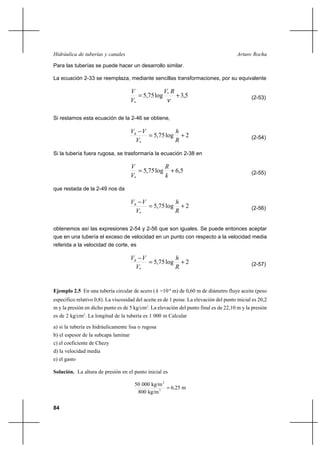 84
Arturo RochaHidráulica de tuberías y canales
Para las tuberías se puede hacer un desarrollo similar.
La ecuación 2-33 se reemplaza, mediante sencillas transformaciones, por su equivalente
5,3log75,5 *
*
+=
ν
RV
V
V
(2-53)
Si restamos esta ecuación de la 2-46 se obtiene,
2log75,5
*
+=
−
R
h
V
VVh
(2-54)
Si la tubería fuera rugosa, se trasformaría la ecuación 2-38 en
5,6log75,5
*
+=
k
R
V
V
(2-55)
que restada de la 2-49 nos da
2log75,5
*
+=
−
R
h
V
VVh
(2-56)
obtenemos así las expresiones 2-54 y 2-56 que son iguales. Se puede entonces aceptar
que en una tubería el exceso de velocidad en un punto con respecto a la velocidad media
referida a la velocidad de corte, es
2log75,5
*
+=
−
R
h
V
VVh
(2-57)
Ejemplo 2.5 En una tubería circular de acero ( k =10-4
m) de 0,60 m de diámetro fluye aceite (peso
específico relativo 0,8). La viscosidad del aceite es de 1 poise. La elevación del punto inicial es 20,2
m y la presión en dicho punto es de 5 kg/cm2
. La elevación del punto final es de 22,10 m y la presión
es de 2 kg/cm2
. La longitud de la tubería es 1 000 m Calcular
a) si la tubería es hidráulicamente lisa o rugosa
b) el espesor de la subcapa laminar
c) el coeficiente de Chezy
d) la velocidad media
e) el gasto
Solución. La altura de presión en el punto inicial es
m256
kg/m800
kg/m00050
3
2
,=
 