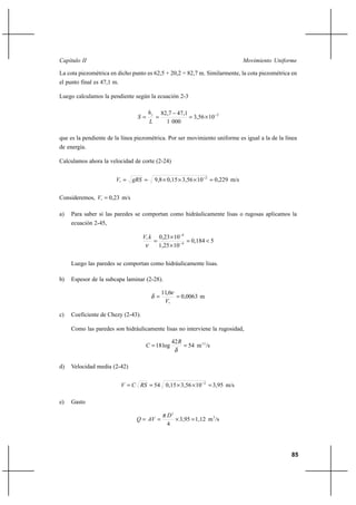 85
Movimiento UniformeCapítulo II
La cota piezométrica en dicho punto es 62,5 + 20,2 = 82,7 m. Similarmente, la cota piezométrica en
el punto final es 47,1 m.
Luego calculamos la pendiente según la ecuación 2-3
2
103,56
0001
47,182,7 −
×=
−
==
L
h
S f
que es la pendiente de la línea piezométrica. Por ser movimiento uniforme es igual a la de la línea
de energía.
Calculamos ahora la velocidad de corte (2-24)
m/s0,229103,560,159,8 2
* =×××== −
gRSV
Consideremos, m/s0,23*
=V
a) Para saber si las paredes se comportan como hidráulicamente lisas o rugosas aplicamos la
ecuación 2-45,
50,184
101,25
100,23
4
4
*
<=
×
×
= −
−
ν
kV
Luego las paredes se comportan como hidráulicamente lisas.
b) Espesor de la subcapa laminar (2-28).
m0,0063
6,11
*
==
V
ν
δ
c) Coeficiente de Chezy (2-43).
Como las paredes son hidráulicamente lisas no interviene la rugosidad,
/sm54
42
log18 1/2
==
δ
R
C
d) Velocidad media (2-42)
m/s3,95103,560,1554 2
=××== −
RSCV
e) Gasto
/sm1,123,95
4
3
2
=×==
D
AVQ
π
 