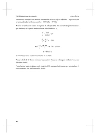 86
Arturo RochaHidráulica de tuberías y canales
Para resolver este ejercicio se partió de la suposición de que el flujo es turbulento. Luego de calcular
la velocidad media verificamos que 3002Re > ( 96018Re = ).
A modo de verificación usamos el diagrama de la Figura 2.12. Para usar este diagrama recuérdese
que el número de Reynolds debe referirse al radio hidráulico R .
24
00630
150
==
,
,
δ
R
5001
10
150
4
,
k
R
== −
3
10747404
4
96018
Re ×==== ,
ν
VR
/sm54 1/2
=C
Se observa que todos los valores coinciden en un punto.
Para el cálculo de C hemos empleado la ecuación 2-39, que es válida para conductos lisos, sean
tuberías o canales.
Podría haberse hecho el cálculo con la ecuación 2-33, que es exclusivamente para tuberías lisas. El
resultado habría sido prácticamente el mismo.
 