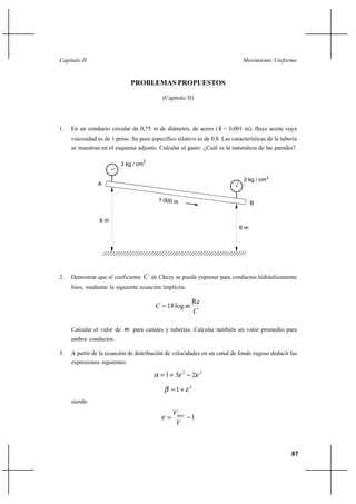 87
Movimiento UniformeCapítulo II
PROBLEMAS PROPUESTOS
(Capítulo II)
1. En un conducto circular de 0,75 m de diámetro, de acero ( k = 0,001 m), fluye aceite cuya
viscosidad es de 1 poise. Su peso específico relativo es de 0,8. Las características de la tubería
se muestran en el esquema adjunto. Calcular el gasto. ¿Cuál es la naturaleza de las paredes?.
2. Demostrar que el coeficiente C de Chezy se puede expresar para conductos hidráulicamente
lisos, mediante la siguiente ecuación implícita
C
mC
Re
log18=
Calcular el valor de m para canales y tuberías. Calcular también un valor promedio para
ambos conductos.
3. A partir de la ecuación de distribución de velocidades en un canal de fondo rugoso deducir las
expresiones siguientes
32
231 εεα −+=
2
1 εβ +=
siendo
1−=
V
Vmax
ε
3 kg / cm
1 000 m
2
2 kg / cm2
8 m
6 m
A
B
 