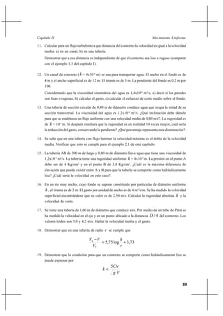 89
Movimiento UniformeCapítulo II
11. Calcular para un flujo turbulento a que distancia del contorno la velocidad es igual a la velocidad
media: a) en un canal, b) en una tubería.
Demostrar que a esa distancia es independiente de que el contorno sea liso o rugoso (comparar
con el ejemplo 1.3 del capítulo I).
12. Un canal de concreto ( k = 4x10-4
m) se usa para transportar agua. El ancho en el fondo es de
4 m y el ancho superficial es de 12 m. El tirante es de 3 m. La pendiente del fondo es 0,2 m por
100.
Considerando que la viscosidad cinemática del agua es 1,4x10-6
m2
/s, a) decir si las paredes
son lisas o rugosas, b) calcular el gasto, c) calcular el esfuerzo de corte medio sobre el fondo.
13. Una tubería de sección circular de 0,80 m de diámetro conduce agua que ocupa la mitad de su
sección transversal. La viscosidad del agua es 1,2x10-6
m2
/s. ¿Qué inclinación debe dársele
para que se establezca un flujo uniforme con una velocidad media de 0,80 m/s?. La rugosidad es
de k = 10-4
m. Si después resultara que la rugosidad es en realidad 10 veces mayor, cuál sería
la reducción del gasto, conservando la pendiente? ¿Qué porcentaje representa esta disminución?.
14. Se sabe que en una tubería con flujo laminar la velocidad máxima es el doble de la velocidad
media. Verificar que esto se cumple para el ejemplo 2.1 de este capítulo.
15. La tubería AB de 300 m de largo y 0,80 m de diámetro lleva agua que tiene una viscosidad de
1,2x10-6
m2
/s. La tubería tiene una rugosidad uniforme k = 4x10-4
m. La presión en el punto A
debe ser de 4 Kg/cm2
y en el punto B de 3,8 Kg/cm2
. ¿Cuál es la máxima diferencia de
elevación que puede existir entre A y B para que la tubería se comporte como hidráulicamente
lisa? ¿Cuál sería la velocidad en este caso?.
16. En un río muy ancho, cuyo fondo se supone constituido por partículas de diámetro uniforme
k , el tirante es de 2 m. El gasto por unidad de ancho es de 4 m3
/s/m. Se ha medido la velocidad
superficial encontrándose que su valor es de 2,50 m/s. Calcular la rugosidad absoluta k y la
velocidad de corte.
17. Se tiene una tubería de 1,60 m de diámetro que conduce aire. Por medio de un tubo de Pitot se
ha medido la velocidad en el eje y en un punto ubicado a la distancia 4/D del contorno. Los
valores leídos son 5,0 y 4,2 m/s. Hallar la velocidad media y el gasto.
18. Demostrar que en una tubería de radio r se cumple que
73,3log75,5
*
+=
−
r
h
V
VVh
19. Demostrar que la condición para que un contorno se comporte como hidráulicamente liso se
puede expresar por
Vg
C
k
ν5
<
 