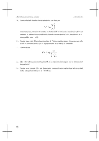 90
Arturo RochaHidráulica de tuberías y canales
20. En una tubería la distribución de velocidades esta dada por
x
maxh
r
h
VV
1






=
Demostrar que si por medio de un tubo de Pitot se mide la velocidad a la distancia 0,25 r del
contorno, se obtiene la velocidad media correcta con un error de 0,5% para valores de x
comprendidos entre 4 y 10.
21. Calcular a que radio debe colocarse un tubo de Pitot en una tubería para obtener con una sola
lectura la velocidad media, a) si el flujo es laminar. b) si el flujo es turbulento.
22. Demostrar que
Re
12
log18
C
R
k
C
+
=
23. ¿Qué valor habría que usar en lugar de 18, en la expresión anterior, para usar la fórmula en el
sistema inglés?
24. Calcular en el ejemplo 2.3 a que distancia del contorno la velocidad es igual a la velocidad
media. Dibujar la distribución de velocidades.
 