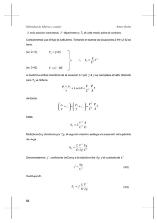 92
Arturo RochaHidráulica de tuberías y canales
A es la sección transversal, P el perímetro y 0τ el corte medio sobre el contorno.
Consideremos que el flujo es turbulento. Tomando en cuenta las ecuaciones 2-10 y 2-42 se
tiene,
(ec. 2-10) RSγτ =0
o
o
o
2
20 V
C
γ
τ =
(ec. 2-42) RSCV =
si dividimos ambos miembros de la ecuación 3-1 por Aγ y se reemplaza el valor obtenido
para 0τ se obtiene
L
A
P
C
V
L
pp
sen 2
21
=+
−
θ
γ
de donde,
L
A
P
C
V
z
p
z
p
2
2
2
2
1
1
=





+−





+
γγ
luego,
DC
V
Lhf
4
2
2
=
Multiplicando y dividiendo por g2 el segundo miembro se llega a la expresión de la pérdida
de carga
2
2
8
2 C
g
g
V
D
L
hf =
Denominaremos f , coeficiente de Darcy a la relación entre g8 y el cuadrado de C
2
8
C
g
f = (3-2)
Sustituyendo,
g
V
D
L
fhf
2
2
= (3-3)
 