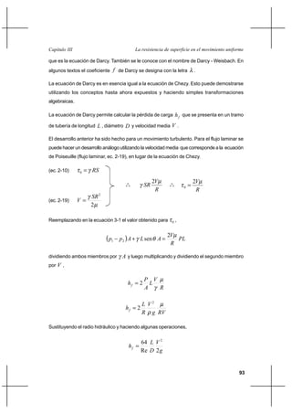 93
La resistencia de superficie en el movimiento uniformeCapítulo III
que es la ecuación de Darcy. También se le conoce con el nombre de Darcy - Weisbach. En
algunos textos el coeficiente f de Darcy se designa con la letra λ .
La ecuación de Darcy es en esencia igual a la ecuación de Chezy. Esto puede demostrarse
utilizando los conceptos hasta ahora expuestos y haciendo simples transformaciones
algebraicas.
La ecuación de Darcy permite calcular la pérdida de carga fh que se presenta en un tramo
de tubería de longitud L , diámetro D y velocidad media V .
El desarrollo anterior ha sido hecho para un movimiento turbulento. Para el flujo laminar se
puede hacer un desarrollo análogo utilizando la velocidad media que corresponde a la ecuación
de Poiseuille (flujo laminar, ec. 2-19), en lugar de la ecuación de Chezy.
(ec. 2-10) RSγτ =0
o
o
o
R
V
SR
µ
γ
2
o
o
o
R
Vµ
τ
2
0 =
(ec. 2-19)
µ
γ
2
2
SR
V =
Reemplazando en la ecuación 3-1 el valor obtenido para 0τ ,
( ) PL
R
V
ALApp
µ
θγ
2
sen21 =+−
dividiendo ambos miembros por Aγ y luego multiplicando y dividiendo el segundo miembro
por V ,
R
V
L
A
P
hf
µ
γ
2=
RVg
V
R
L
hf
µ
ρ
2
2=
Sustituyendo el radio hidráulico y haciendo algunas operaciones,
g
V
D
L
hf
2Re
64 2
=
 