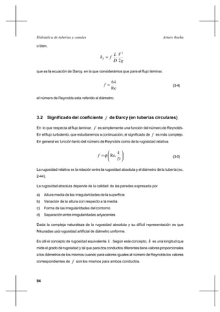94
Arturo RochaHidráulica de tuberías y canales
o bien,
g
V
D
L
fhf
2
2
=
que es la ecuación de Darcy, en la que consideramos que para el flujo laminar,
Re
64
=f (3-4)
el número de Reynolds esta referido al diámetro.
3.2 Significado del coeficiente f de Darcy (en tuberías circulares)
En lo que respecta al flujo laminar, f es simplemente una función del número de Reynolds.
En el flujo turbulento, que estudiaremos a continuación, el significado de f es más complejo.
En general es función tanto del número de Reynolds como de la rugosidad relativa.






=
D
k
f Re,ϕ (3-5)
La rugosidad relativa es la relación entre la rugosidad absoluta y el diámetro de la tubería (ec.
2-44).
La rugosidad absoluta depende de la calidad de las paredes expresada por
a) Altura media de las irregularidades de la superficie
b) Variación de la altura con respecto a la media
c) Forma de las irregularidades del contorno
d) Separación entre irregularidades adyacentes
Dada la compleja naturaleza de la rugosidad absoluta y su difícil representación es que
Nikuradse usó rugosidad artificial de diámetro uniforme.
Es útil el concepto de rugosidad equivalente k . Según este concepto, k es una longitud que
mide el grado de rugosidad y tal que para dos conductos diferentes tiene valores proporcionales
a los diámetros de los mismos cuando para valores iguales al número de Reynolds los valores
correspondientes de f son los mismos para ambos conductos.
 