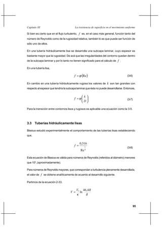 95
La resistencia de superficie en el movimiento uniformeCapítulo III
Si bien es cierto que en el flujo turbulento, f es, en el caso más general, función tanto del
número de Reynolds como de la rugosidad relativa, también lo es que puede ser función de
sólo uno de ellos.
En una tubería hidráulicamente lisa se desarrolla una subcapa laminar, cuyo espesor es
bastante mayor que la rugosidad. De acá que las irregularidades del contorno quedan dentro
de la subcapa laminar y por lo tanto no tienen significado para el cálculo de f .
En una tubería lisa,
( )Reϕ=f (3-6)
En cambio en una tubería hidráulicamente rugosa los valores de k son tan grandes con
respecto al espesor que tendría la subcapa laminar,que ésta no puede desarrollarse. Entonces,






=
D
k
f ϕ (3-7)
Para la transición entre contornos lisos y rugosos es aplicable una ecuación como la 3-5.
3.3 Tuberías hidráulicamente lisas
Blasius estudió experimentalmente el comportamiento de las tuberías lisas estableciendo
que,
4
1
Re
316,0
=f
(3-8)
Esta ecuación de Blasius es válida para números de Reynolds (referidos al diámetro) menores
que 105
, (aproximadamente).
Para números de Reynolds mayores, que correspondan a turbulencia plenamente desarrollada,
el valor de f se obtiene analíticamente de acuerdo al desarrollo siguiente.
Partimos de la ecuación 2-33,
δκ
RV
V
4,46
ln*
=
 