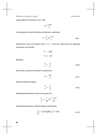 96
Arturo RochaHidráulica de tuberías y canales
luego sustituimos el valor de δ (ec. 2-28)
∗
=
V
ν
δ
6,11
y reemplazamos el radio hidráulico por el diámetro, obteniendo
νκ
DVV
V ∗∗
= ln (3-9)
Necesitamos ahora una relación entre ∗V y f . Para ello combinamos las siguientes
ecuaciones, ya conocidas
gRSV =∗
RSCV =
Dividiendo,
C
g
V
V
=∗
(3-10)
De otro lado, a partir de la ecuación 3-2 obtenemos,
f
g
C
8
= (3-11)
De las dos últimas se llega a
8
f
V
V
=∗
(3-12)
Reemplazando este último valor en la ecuación 3-9,
νκ
DfV
f 8
ln
8
11
=
efectuando operaciones y haciendo algunas sustituciones,
92,0)log(Re03,2
1
−= f
f (3-13)
 