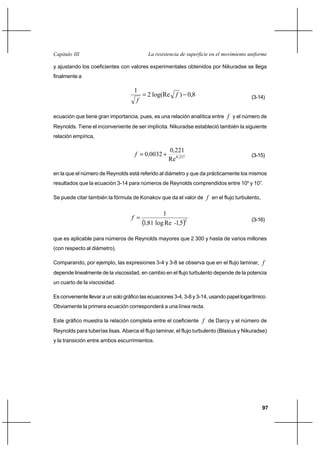 97
La resistencia de superficie en el movimiento uniformeCapítulo III
y ajustando los coeficientes con valores experimentales obtenidos por Nikuradse se llega
finalmente a
8,0)log(Re2
1
−= f
f (3-14)
ecuación que tiene gran importancia, pues, es una relación analítica entre f y el número de
Reynolds. Tiene el inconveniente de ser implícita. Nikuradse estableció también la siguiente
relación empírica,
2370
Re
2210
00320 ,
,
,f += (3-15)
en la que el número de Reynolds está referido al diámetro y que da prácticamente los mismos
resultados que la ecuación 3-14 para números de Reynolds comprendidos entre 105
y 107
.
Se puede citar también la fórmula de Konakov que da el valor de f en el flujo turbulento,
( )2
51Relog811
1
,-,
f = (3-16)
que es aplicable para números de Reynolds mayores que 2 300 y hasta de varios millones
(con respecto al diámetro).
Comparando, por ejemplo, las expresiones 3-4 y 3-8 se observa que en el flujo laminar, f
depende linealmente de la viscosidad, en cambio en el flujo turbulento depende de la potencia
un cuarto de la viscosidad.
Es conveniente llevar a un solo gráfico las ecuaciones 3-4, 3-8 y 3-14, usando papel logarítmico.
Obviamente la primera ecuación corresponderá a una línea recta.
Este gráfico muestra la relación completa entre el coeficiente f de Darcy y el número de
Reynolds para tuberías lisas. Abarca el flujo laminar, el flujo turbulento (Blasius y Nikuradse)
y la transición entre ambos escurrimientos.
 