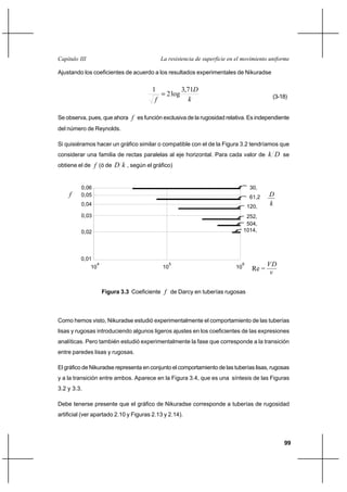 99
La resistencia de superficie en el movimiento uniformeCapítulo III
Ajustando los coeficientes de acuerdo a los resultados experimentales de Nikuradse
k
D
f
71,3
log2
1
= (3-18)
Se observa, pues, que ahora f es función exclusiva de la rugosidad relativa. Es independiente
del número de Reynolds.
Si quisiéramos hacer un gráfico similar o compatible con el de la Figura 3.2 tendríamos que
considerar una familia de rectas paralelas al eje horizontal. Para cada valor de Dk se
obtiene el de f (ó de kD , según el gráfico)
Como hemos visto, Nikuradse estudió experimentalmente el comportamiento de las tuberías
lisas y rugosas introduciendo algunos ligeros ajustes en los coeficientes de las expresiones
analíticas. Pero también estudió experimentalmente la fase que corresponde a la transición
entre paredes lisas y rugosas.
El gráfico de Nikuradse representa en conjunto el comportamiento de las tuberías lisas, rugosas
y a la transición entre ambos. Aparece en la Figura 3.4, que es una síntesis de las Figuras
3.2 y 3.3.
Debe tenerse presente que el gráfico de Nikuradse corresponde a tuberías de rugosidad
artificial (ver apartado 2.10 y Figuras 2.13 y 2.14).
0,01
0,06
0,04
0,02
10
4
10
5
10
6
0,03
0,05
30,
61,2
120,
252,
504,
1014,
v
VD
k
D
Re =
f
Figura 3.3 Coeficiente f de Darcy en tuberías rugosas
 