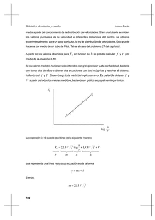 102
Arturo RochaHidráulica de tuberías y canales
media a partir del conocimiento de la distribución de velocidades. Si en una tubería se miden
los valores puntuales de la velocidad a diferentes distancias del centro, se obtiene
experimentalmente, para un caso particular, la ley de distribución de velocidades. Esto puede
hacerse por medio de un tubo de Pitot. Tal es el caso del problema 27 del capítulo I.
A partir de los valores obtenidos para hV en función de h es posible calcular f y V por
medio de la ecuación 3-19.
Si los valores medidos hubieran sido obtenidos con gran precisión y alta confiabilidad, bastaría
con tomar dos de ellos y obtener dos ecuaciones con dos incógnitas y resolver el sistema,
hallando así f y V . Sin embargo toda medición implica un error. Es preferible obtener f y
V a partir de todos los valores medidos, haciendo un gráfico en papel semilogarítmico.
La expresión 3-19 puede escribirse de la siguiente manera
VfV
r
h
fVVh ++= 43,1log15,2
que representa una línea recta cuya ecuación es de la forma
bmxy +=
Siendo,
fVm 15,2=
y m x b
h
log
Vh
r
 
