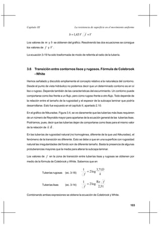103
La resistencia de superficie en el movimiento uniformeCapítulo III
VfVb += 43,1
Los valores de m y b se obtienen del gráfico. Resolviendo las dos ecuaciones se consigue
los valores de f y V .
La ecuación 3-19 ha sido trasformada de modo de referirla al radio de la tubería.
3.6 Transición entre contornos lisos y rugosos. Fórmula de Colebrook
- White
Hemos señalado y discutido ampliamente el concepto relativo a la naturaleza del contorno.
Desde el punto de vista hidráulico no podemos decir que un determinado contorno es en sí
liso o rugoso. Depende también de las características del escurrimiento. Un contorno puede
comportarse como liso frente a un flujo, pero como rugoso frente a otro flujo. Todo depende de
la relación entre el tamaño de la rugosidad y el espesor de la subcapa laminar que podría
desarrollarse. Esto fue expuesto en el capítulo II, apartado 2.10.
En el gráfico de Nikuradse, Figura 3.4, se ve claramente que las tuberías más lisas requieren
de un número de Reynolds mayor para apartarse de la ecuación general de las tuberías lisas.
Podríamos, pues, decir que las tuberías dejan de comportarse como lisas para el mismo valor
de la relación de δk .
En las tuberías de rugosidad natural (no homogénea, diferente de la que usó Nikuradse), el
fenómeno de la transición es diferente. Esto se debe a que en una superficie con rugosidad
natural las irregularidades del fondo son de diferente tamaño. Basta la presencia de algunas
protuberancias mayores que la media para alterar la subcapa laminar.
Los valores de f en la zona de transición entre tuberías lisas y rugosas se obtienen por
medio de la fórmula de Colebrook y White. Sabemos que en
Tuberías rugosas (ec. 3-18) k
D
f
71,3
log2
1
=
Tuberías lisas (ec. 3-14)
51,2
Re
log2
1 f
f
=
Combinando ambas expresiones se obtiene la ecuación de Colebrook y White.
 