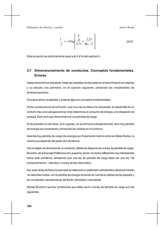 104
Arturo RochaHidráulica de tuberías y canales










+−=
f
D
k
f Re
51,2
71,3
log2
1
(3-21)
Esta ecuación es prácticamente igual a la 2-41a del capítulo II.
3.7 Dimensionamiento de conductos. Conceptos fundamentales.
Errores
Hasta ahora hemos estudiado todas las variables involucradas en el escurrimiento en tuberías
y su estudio nos permitirá, en el capítulo siguiente, presentar las modalidades de
dimensionamiento.
Conviene ahora recapitular y ordenar algunos conceptos fundamentales.
Como consecuencia de la fricción, que a su vez se debe a la viscosidad, se desarrolla en un
contorno liso una subcapa laminar. Esto determina un consumo de energía, una disipación de
energía. Esto es lo que denominamos una pérdida de carga.
Si las paredes no son lisas, sino rugosas, no se forma la subcapa laminar, pero hay pérdida
de energía por rozamiento y formación de vórtices en el contorno.
Además hay pérdida de carga (de energía) por frotamiento interno entre los filetes fluidos, la
misma que depende del grado de turbulencia.
Con el objeto de dimensionar un conducto, debemos disponer de una ley de pérdida de carga.
Bruschin, de la Escuela Politécnica de Lausanne, Suiza, ha hecho reflexiones muy interesantes
sobre este problema, señalando que una ley de pérdida de carga debe ser una ley “de
comportamiento”, vale decir, una ley de tipo descriptivo.
Así, pues, la ley de Darcy lo que hace es relacionar un parámetro característico del escurrimiento
-la velocidad media- con la pérdida de energía tomando en cuenta la calidad de las paredes y
las constantes características del fluido: densidad y viscosidad.
Señala Bruschin que las condiciones que debe reunir una ley de pérdida de carga son las
siguientes
 