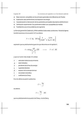 105
La resistencia de superficie en el movimiento uniformeCapítulo III
a) Base racional, compatible con los principios generales de la Mecánica de Fluidos
b) Explicación clara del fenómeno de disipación de energía
c) Caracterización e intervención de los parámetros principales descriptivos del fenómeno
d) Verificación experimental. Sus parámetros deben ser susceptibles de medida
e) Facilidad de uso en los problemas de ingeniería
La fórmula general de Colebrook y White satisface todas estas condiciones. Haciendo ligeras
transformaciones en la ecuación 3-21 se obtiene






+−=
RSRgR
k
RSgV
84
51,2
8,14
log82
ν
expresión que es prácticamente igual a la que obtuvimos en el capítulo II,
RS
k
R
V
72
6
log18
δ
+
= → RSCV =
y que es mucho más simple. En ambas
V : velocidad media de escurrimiento
R : radio hidráulico
S : pendiente de la línea de energía
k : rugosidad absoluta
δ : espesor de la subcapa laminar
ν : viscosidad cinemática
C : coeficiente de Chezy
Si en la última ecuación sustituimos,
f
g
C
8
=
se obtiene
RS
f
g
V
8
=
que es prácticamente la ecuación de Chezy, o la de Darcy.
 