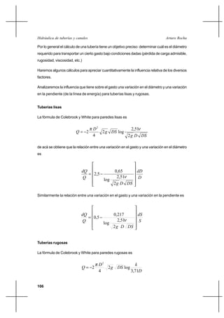 106
Arturo RochaHidráulica de tuberías y canales
Por lo general el cálculo de una tubería tiene un objetivo preciso: determinar cuál es el diámetro
requerido para transportar un cierto gasto bajo condiciones dadas (pérdida de carga admisible,
rugosidad, viscosidad, etc.)
Haremos algunos cálculos para apreciar cuantitativamente la influencia relativa de los diversos
factores.
Analizaremos la influencia que tiene sobre el gasto una variación en el diámetro y una variación
en la pendiente (de la línea de energía) para tuberías lisas y rugosas.
Tuberías lisas
La fórmula de Colebrook y White para paredes lisas es
DSDg
DSg
D
Q
2
51,2
log2
4
2
2
νπ
−=
de acá se obtiene que la relación entre una variación en el gasto y una variación en el diámetro
es
D
dD
DSDg
Q
dQ












−=
2
51,2
log
65,0
5,2
ν
Similarmente la relación entre una variación en el gasto y una variación en la pendiente es
S
dS
DSDg
Q
dQ












−=
2
51,2
log
217,0
5,0
ν
Tuberías rugosas
La fórmula de Colebrook y White para paredes rugosas es
D
k
DSg
D
Q
71,3
log2
4
2
2
π
−=
 
