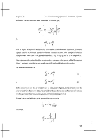 107
La resistencia de superficie en el movimiento uniformeCapítulo III
Haciendo cálculos similares a los anteriores, se obtiene que,
D
dD
k
DQ
dQ










+=
71,3
log
43,0
5,2
y,
S
dS
Q
dQ
5,0=
Con el objeto de apreciar el significado físico de las cuatro fórmulas obtenidas, conviene
aplicar valores numéricos, correspondientes a casos usuales. Por ejemplo diámetros
comprendidos entre 0,3 m y 1 m, pendientes entre 0,1 % y 10 % y agua a 10 °C de temperatura.
Como las cuatro fórmulas obtenidas corresponden a los casos extremos de calidad de paredes
(lisas y rugosas), es evidente que para la transición se tendrá valores intermedios.
Se obtiene finalmente que,
D
dD
Q
dQ
5,2≈ (1)
y
S
dS
Q
dQ
5,0≈ (2)
Estas ecuaciones nos dan la variación que se produce en el gasto, como consecuencia de
una variación en el diámetro ó de una variación en la pendiente (los coeficientes son valores
medios, para condiciones usuales y cualquier naturaleza de paredes).
Para el cálculo de la influencia de la rugosidad, partimos de
D
k
f 71,3
log2
1
−=
de donde,
2
1
2
1
2
−
−








−=
f
fd
f
df
 