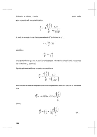108
Arturo RochaHidráulica de tuberías y canales
y con respecto a la rugosidad relativa,
D
k
D
k
D
k
d
f
df
71,3
log
43,0
2






−=
A partir de la ecuación de Chezy (expresando C en función de f )
RS
f
g
V
8
=
se obtiene
f
df
V
dV
2
1
−=
importante relación que nos muestra la variación de la velocidad en función de las variaciones
del coeficiente f de Darcy.
Combinado las dos últimas expresiones, se obtiene












=
D
k
D
k
D
k
d
V
dV
71,3
log
43,0
Para valores usuales de la rugosidad relativa, comprendidos entre 10-2
y 10-5
m se encuentra
que,
D
k
D
k
d
a
V
dV






−−= )174,00775,0(
o bien,
D
k
D
k
d
V
dV












−≈
12
1
6
1
a
(3)
 