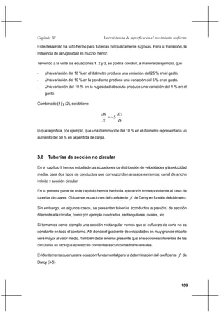 109
La resistencia de superficie en el movimiento uniformeCapítulo III
Este desarrollo ha sido hecho para tuberías hidráulicamente rugosas. Para la transición, la
influencia de la rugosidad es mucho menor.
Teniendo a la vista las ecuaciones 1, 2 y 3, se podría concluir, a manera de ejemplo, que
- Una variación del 10 % en el diámetro produce una variación del 25 % en el gasto.
- Una variación del 10 % en la pendiente produce una variación del 5 % en el gasto.
- Una variación del 10 % en la rugosidad absoluta produce una variación del 1 % en el
gasto.
Combinado (1) y (2), se obtiene
D
dD
S
dS
5−=
lo que significa, por ejemplo, que una disminución del 10 % en el diámetro representaría un
aumento del 50 % en la pérdida de carga.
3.8 Tuberías de sección no circular
En el capítulo II hemos estudiado las ecuaciones de distribución de velocidades y la velocidad
media, para dos tipos de conductos que corresponden a casos extremos: canal de ancho
infinito y sección circular.
En la primera parte de este capítulo hemos hecho la aplicación correspondiente al caso de
tuberías circulares. Obtuvimos ecuaciones del coeficiente f de Darcy en función del diámetro.
Sin embargo, en algunos casos, se presentan tuberías (conductos a presión) de sección
diferente a la circular, como por ejemplo cuadradas, rectangulares, ovales, etc.
Si tomamos como ejemplo una sección rectangular vemos que el esfuerzo de corte no es
constante en todo el contorno. Allí donde el gradiente de velocidades es muy grande el corte
será mayor al valor medio. También debe tenerse presente que en secciones diferentes de las
circulares es fácil que aparezcan corrientes secundarias transversales.
Evidentemente que nuestra ecuación fundamental para la determinación del coeficiente f de
Darcy (3-5)
 